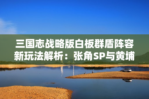 三国志战略版白板群盾阵容新玩法解析：张角SP与黄埔嵩许攸的完美搭配