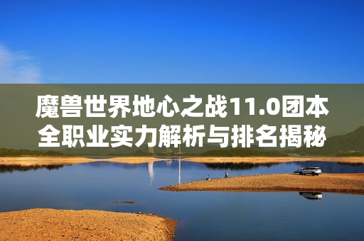 魔兽世界地心之战11.0团本全职业实力解析与排名揭秘