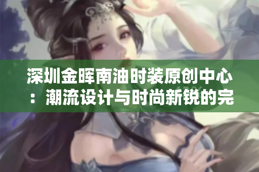 深圳金晖南油时装原创中心：潮流设计与时尚新锐的完美碰撞