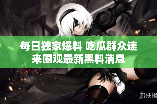 每日独家爆料 吃瓜群众速来围观最新黑料消息