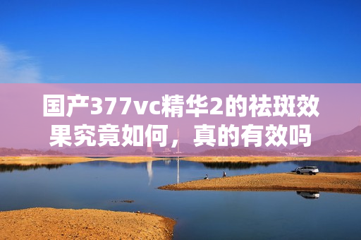 国产377vc精华2的祛斑效果究竟如何，真的有效吗