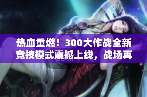 热血重燃！300大作战全新竞技模式震撼上线，战场再掀风云