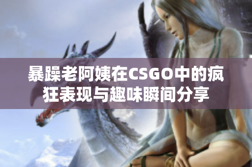 暴躁老阿姨在CSGO中的疯狂表现与趣味瞬间分享