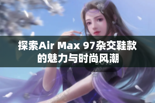 探索Air Max 97杂交鞋款的魅力与时尚风潮