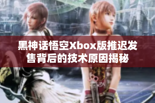 黑神话悟空Xbox版推迟发售背后的技术原因揭秘