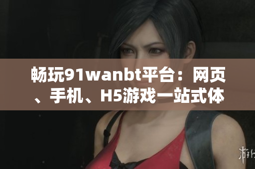 畅玩91wanbt平台：网页、手机、H5游戏一站式体验尽在此处