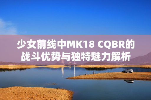 少女前线中MK18 CQBR的战斗优势与独特魅力解析