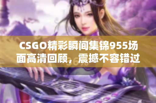 CSGO精彩瞬间集锦955场面高清回顾，震撼不容错过