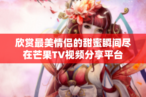 欣赏最美情侣的甜蜜瞬间尽在芒果TV视频分享平台