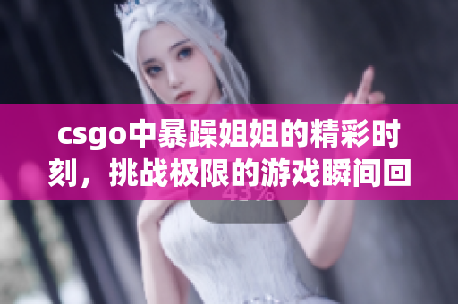 csgo中暴躁姐姐的精彩时刻，挑战极限的游戏瞬间回顾