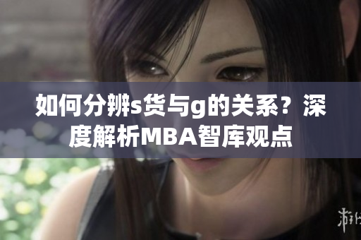 如何分辨s货与g的关系？深度解析MBA智库观点