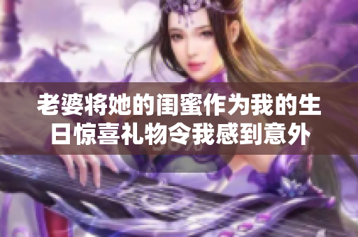 老婆将她的闺蜜作为我的生日惊喜礼物令我感到意外