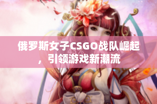 俄罗斯女子CSGO战队崛起，引领游戏新潮流