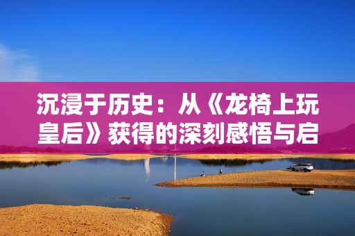 沉浸于历史：从《龙椅上玩皇后》获得的深刻感悟与启发