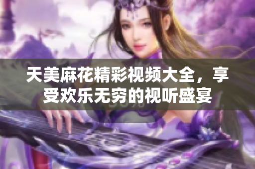 天美麻花精彩视频大全，享受欢乐无穷的视听盛宴