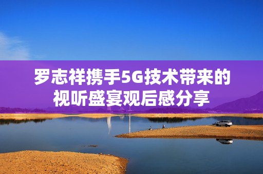 罗志祥携手5G技术带来的视听盛宴观后感分享