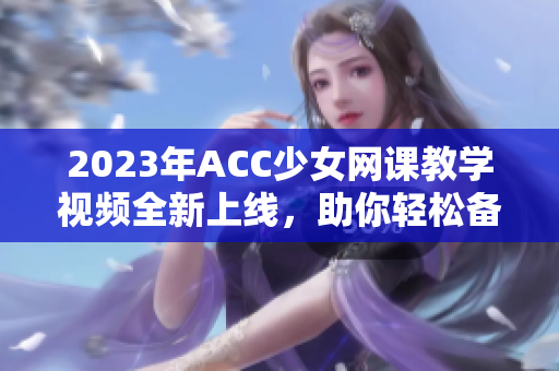 2023年ACC少女网课教学视频全新上线，助你轻松备考！