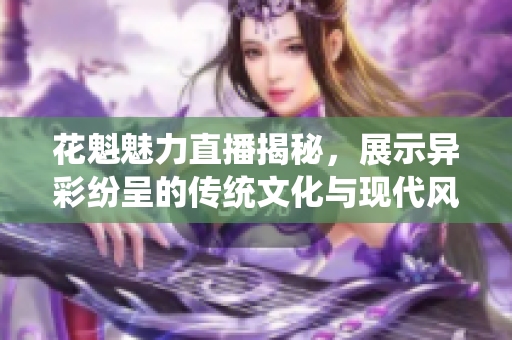 花魁魅力直播揭秘，展示异彩纷呈的传统文化与现代风尚