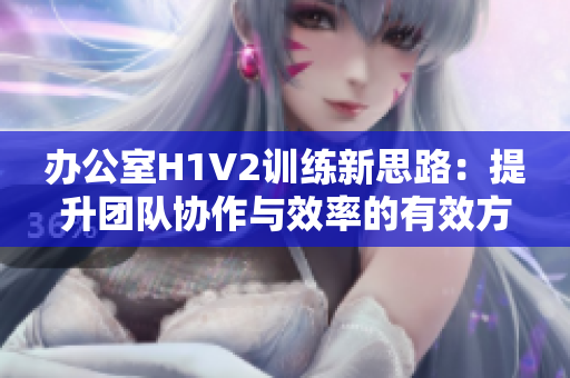 办公室H1V2训练新思路：提升团队协作与效率的有效方法