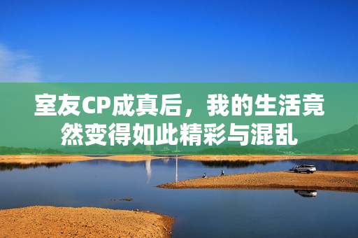 室友CP成真后，我的生活竟然变得如此精彩与混乱