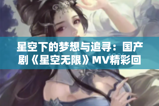 星空下的梦想与追寻：国产剧《星空无限》MV精彩回顾