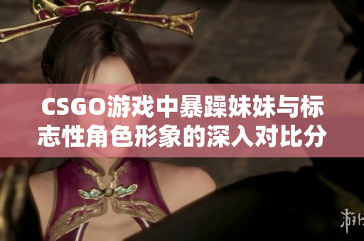 CSGO游戏中暴躁妹妹与标志性角色形象的深入对比分析