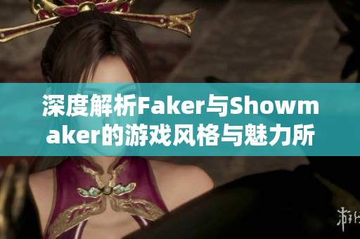 深度解析Faker与Showmaker的游戏风格与魅力所在