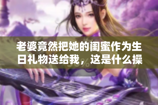 老婆竟然把她的闺蜜作为生日礼物送给我，这是什么操作？