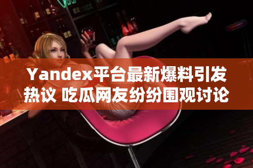 Yandex平台最新爆料引发热议 吃瓜网友纷纷围观讨论