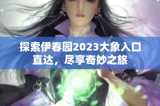 探索伊春园2023大象入口直达，尽享奇妙之旅