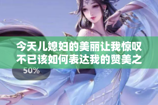 今天儿媳妇的美丽让我惊叹不已该如何表达我的赞美之情