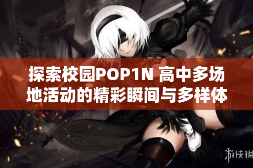 探索校园POP1N 高中多场地活动的精彩瞬间与多样体验