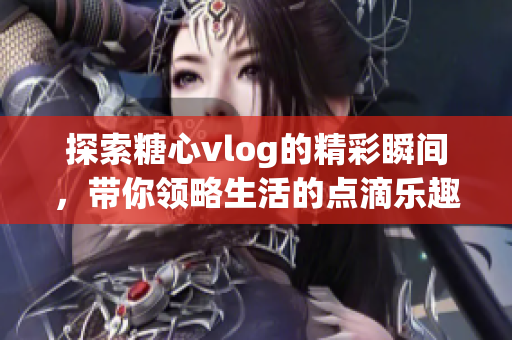 探索糖心vlog的精彩瞬间，带你领略生活的点滴乐趣