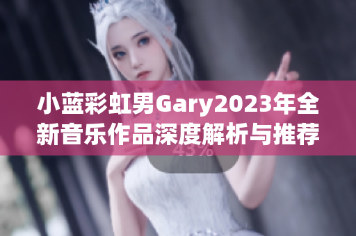 小蓝彩虹男Gary2023年全新音乐作品深度解析与推荐