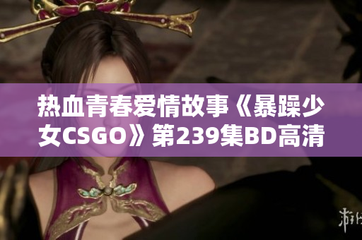 热血青春爱情故事《暴躁少女CSGO》第239集BD高清免费观看