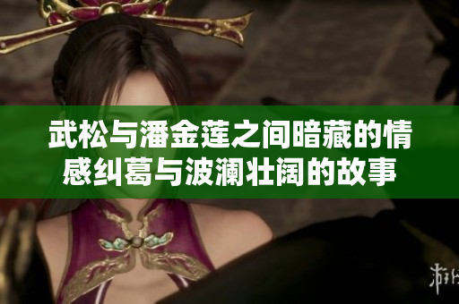 武松与潘金莲之间暗藏的情感纠葛与波澜壮阔的故事