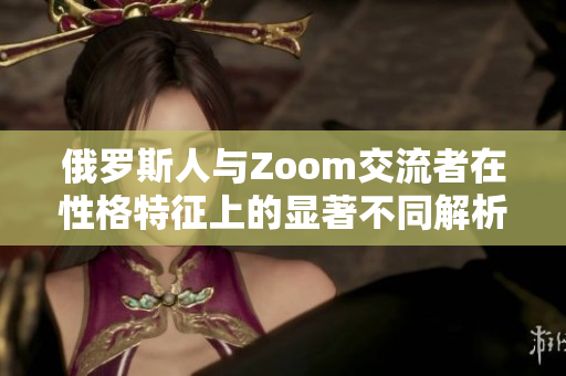 俄罗斯人与Zoom交流者在性格特征上的显著不同解析