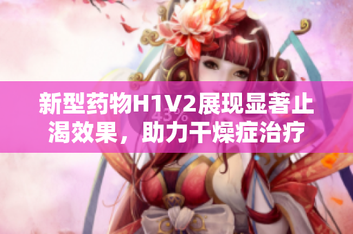 新型药物H1V2展现显著止渴效果，助力干燥症治疗