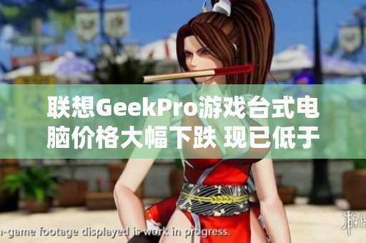 联想GeekPro游戏台式电脑价格大幅下跌 现已低于5000元