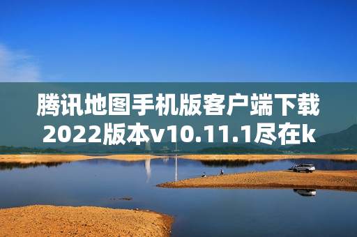 腾讯地图手机版客户端下载2022版本v10.11.1尽在k73游戏之家