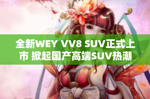 全新WEY VV8 SUV正式上市 掀起国产高端SUV热潮