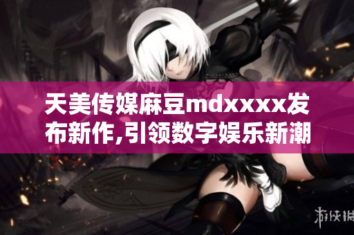 天美传媒麻豆mdxxxx发布新作,引领数字娱乐新潮流