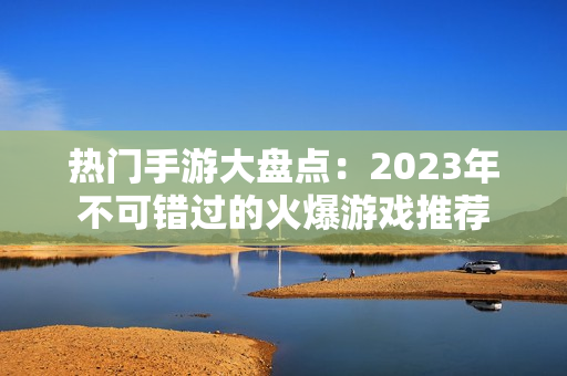 热门手游大盘点：2023年不可错过的火爆游戏推荐