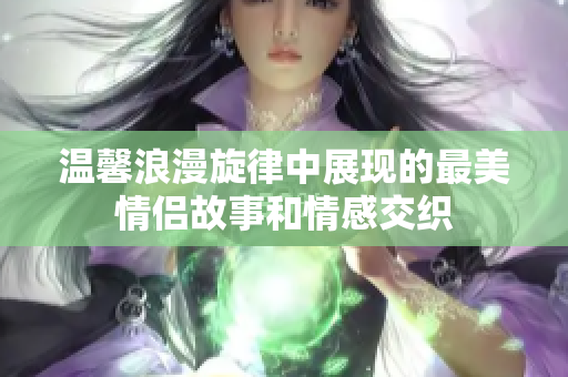 温馨浪漫旋律中展现的最美情侣故事和情感交织