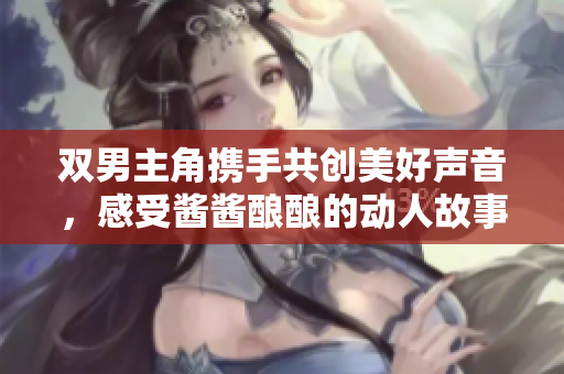 双男主角携手共创美好声音，感受酱酱酿酿的动人故事