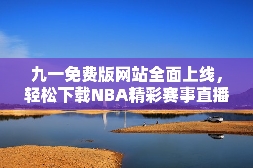 九一免费版网站全面上线，轻松下载NBA精彩赛事直播应用