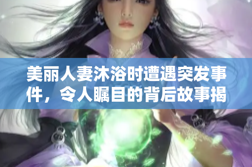 美丽人妻沐浴时遭遇突发事件，令人瞩目的背后故事揭秘