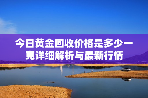 今日黄金回收价格是多少一克详细解析与最新行情