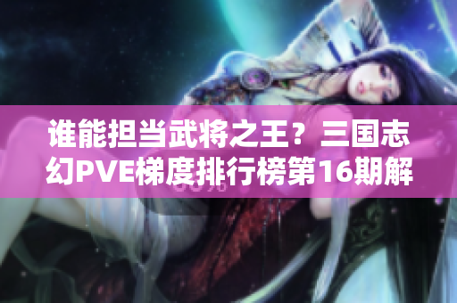 谁能担当武将之王？三国志幻PVE梯度排行榜第16期解析