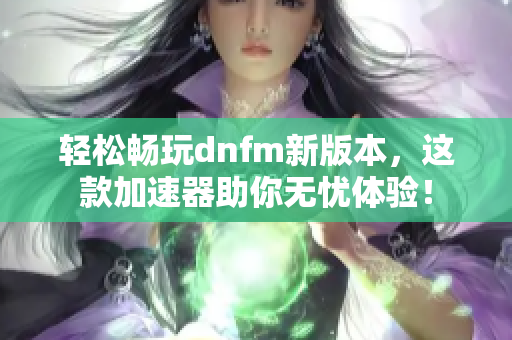 轻松畅玩dnfm新版本，这款加速器助你无忧体验！